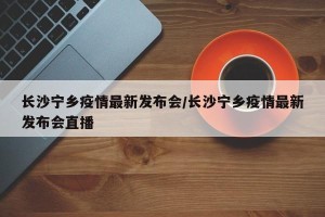 长沙宁乡疫情最新发布会/长沙宁乡疫情最新发布会直播