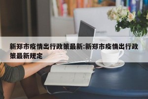 新郑市疫情出行政策最新:新郑市疫情出行政策最新规定