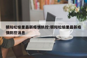 朝阳松榆里最新疫情防控:朝阳松榆里最新疫情防控消息