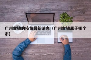 广州古镇的疫情最新消息（广州古镇属于哪个市）