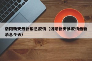 洛阳新安最新消息疫情（洛阳新安县疫情最新消息今天）