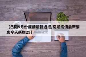 【岳阳5月份疫情最新通报/岳阳疫情最新消息今天新增25】
