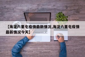 【海淀六里屯疫情最新情况,海淀六里屯疫情最新情况今天】