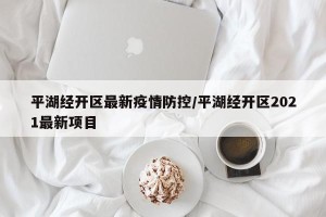 平湖经开区最新疫情防控/平湖经开区2021最新项目