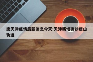唐天津疫情最新消息今天:天津新增确诊唐山轨迹