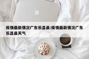 疫情最新情况广东乐昌县:疫情最新情况广东乐昌县天气