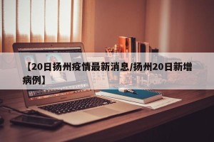 【20日扬州疫情最新消息/扬州20日新增病例】