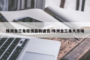 株洲金三角疫情最新通告/株洲金三角大市场