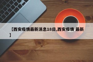 【西安疫情最新消息18日,西安疫情 最新】