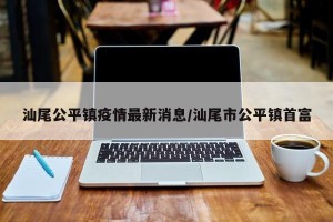 汕尾公平镇疫情最新消息/汕尾市公平镇首富