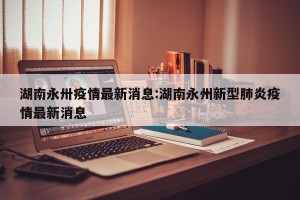 湖南永卅疫情最新消息:湖南永州新型肺炎疫情最新消息