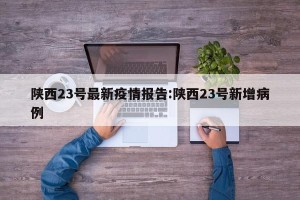 陕西23号最新疫情报告:陕西23号新增病例