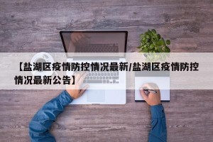 【盐湖区疫情防控情况最新/盐湖区疫情防控情况最新公告】
