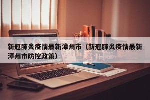 新冠肺炎疫情最新漳州市（新冠肺炎疫情最新漳州市防控政策）
