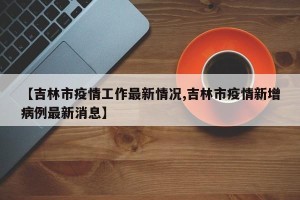 【吉林市疫情工作最新情况,吉林市疫情新增病例最新消息】