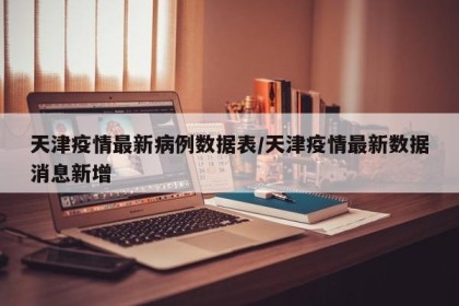 天津疫情最新病例数据表/天津疫情最新数据消息新增