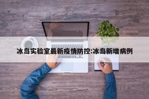 冰岛实验室最新疫情防控:冰岛新增病例