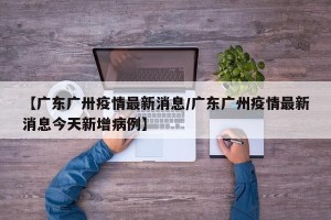【广东广卅疫情最新消息/广东广州疫情最新消息今天新增病例】