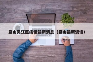 昆山吴江区疫情最新消息（昆山最新资讯）