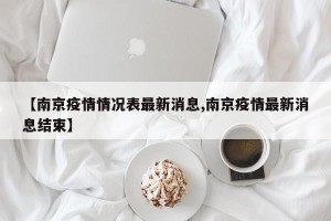 【南京疫情情况表最新消息,南京疫情最新消息结束】