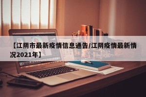 【江阴市最新疫情信息通告/江阴疫情最新情况2021年】