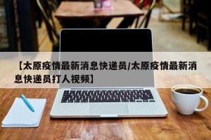 【太原疫情最新消息快递员/太原疫情最新消息快递员打人视频】