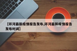 【环河最新疫情报告发布,环河最新疫情报告发布时间】