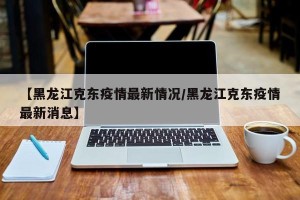 【黑龙江克东疫情最新情况/黑龙江克东疫情最新消息】