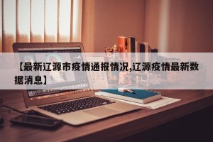 【最新辽源市疫情通报情况,辽源疫情最新数据消息】