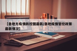 【各地方疫情防控图最新/各地疫情管控政策最新情况】