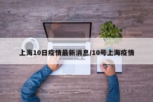 上海10日疫情最新消息/10号上海疫情