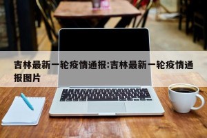 吉林最新一轮疫情通报:吉林最新一轮疫情通报图片