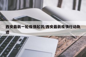 西安最新一轮疫情起因/西安最新疫情行动轨迹