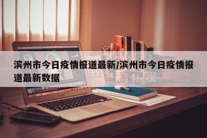 滨州市今日疫情报道最新/滨州市今日疫情报道最新数据