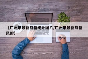 【广州市最新疫情统计图片/广州市最新疫情风险】