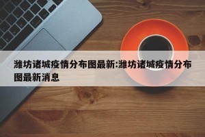潍坊诸城疫情分布图最新:潍坊诸城疫情分布图最新消息