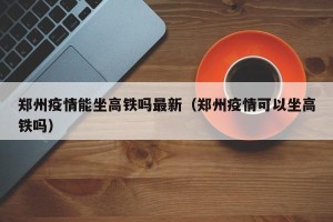 郑州疫情能坐高铁吗最新（郑州疫情可以坐高铁吗）