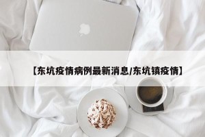 【东坑疫情病例最新消息/东坑镇疫情】