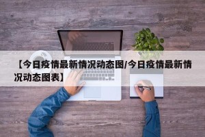 【今日疫情最新情况动态图/今日疫情最新情况动态图表】