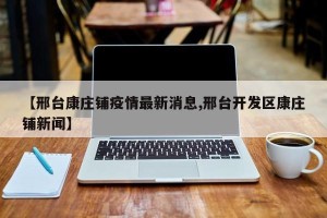 【邢台康庄铺疫情最新消息,邢台开发区康庄铺新闻】