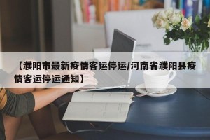 【濮阳市最新疫情客运停运/河南省濮阳县疫情客运停运通知】