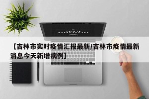 【吉林市实时疫情汇报最新/吉林市疫情最新消息今天新增病例】