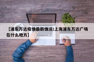 【浦东万达疫情最新情况/上海浦东万达广场在什么地方】