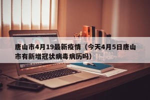 唐山市4月19最新疫情（今天4月5日唐山市有新增冠状病毒病历吗）