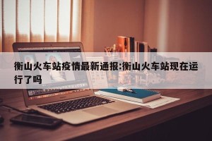 衡山火车站疫情最新通报:衡山火车站现在运行了吗