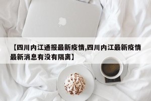 【四川内江通报最新疫情,四川内江最新疫情最新消息有没有隔离】