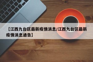 【江西九台区最新疫情消息/江西九台区最新疫情消息通告】