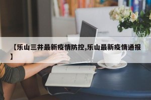 【乐山三井最新疫情防控,乐山最新疫情通报】