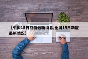 【中国15日疫情最新消息,全国15日新冠最新情况】