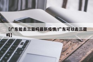 【广东能去三亚吗最新疫情/广东可以去三亚吗】